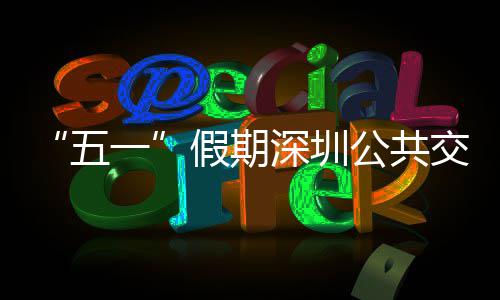 线路密班特色五一延长公共次 深圳开行假期交通 加服务